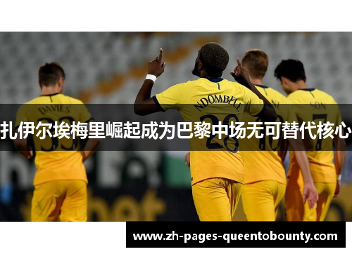 扎伊尔埃梅里崛起成为巴黎中场无可替代核心