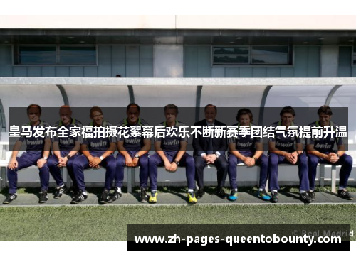 皇马发布全家福拍摄花絮幕后欢乐不断新赛季团结气氛提前升温