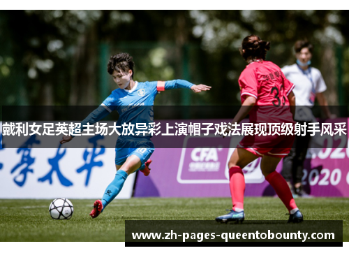 戴利女足英超主场大放异彩上演帽子戏法展现顶级射手风采