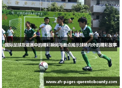 国际足球友谊赛中的精彩瞬间与看点揭示球场内外的精彩故事 国际足球友谊赛中的精彩瞬间与看点揭示球场内外的精彩故事